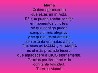 Mamá Quiero agradecerte que estés en mi vida. Sé que puedo contar contigo en momentos difíciles, sé que contigo puedo compartir mis alegrías, y sé que nuestra amistad se sustenta en mutuo amor. Que seas mi MAMA y mi AMIGA es el más preciado tesoro, que agradeceré a DIOS eternamente. Gracias por llenar mi vida con tanta felicidad. Te Amo Mamá! 