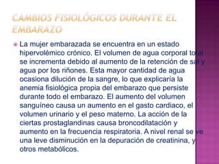 Cambios fisiológicos durante el embarazoLa mujer embarazada se encuentra en un estado hipervolémico crónico. El volumen de agua corporal total se incrementa debido al aumento de la retención de sal y agua por los riñones. Esta mayor cantidad de agua ocasiona dilución de la sangre, lo que explicaría la anemia fisiológica propia del embarazo que persiste durante todo el embarazo. El aumento del volumen sanguíneo causa un aumento en el gasto cardiaco, el volumen urinario y el peso materno. La acción de la ciertas prostaglandinas causa broncodilatación y aumento en la frecuencia respiratoria. A nivel renal se ve una leve disminución en la depuración de creatinina, y otros metabólicos.