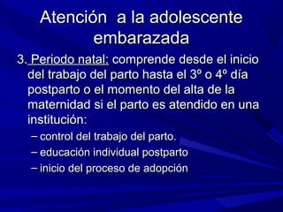 Atención a la adolescenteAtención a la adolescente
embarazadaembarazada
3.3. Periodo natal:Periodo natal: comprende desde el iniciocomprende desde el inicio
del trabajo del parto hasta el 3º o 4º díadel trabajo del parto hasta el 3º o 4º día
postparto o el momento del alta de lapostparto o el momento del alta de la
maternidad si el parto es atendido en unamaternidad si el parto es atendido en una
institución:institución:
– control del trabajo del parto.control del trabajo del parto.
– educación individual postpartoeducación individual postparto
– inicio del proceso de adopcióninicio del proceso de adopción
 