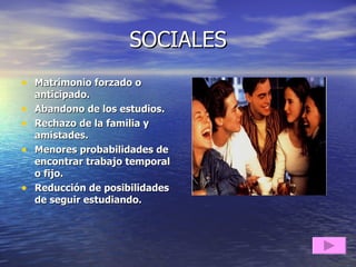 SOCIALES Matrimonio forzado o anticipado. Abandono de los estudios. Rechazo de la familia y amistades. Menores probabilidades de encontrar trabajo temporal o fijo. Reducción de posibilidades de seguir estudiando. 