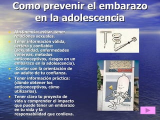 Como prevenir el embarazo en la adolescencia Abstinencia: evitar  tener relaciones sexuales. Tener información válida, certera y confiable: (sexualidad, enfermedades venéreas, métodos anticonceptivos, riesgos en un embarazo en la adolescencia). Contar con la orientación de un adulto de tu confianza. Tener información práctica: (dónde obtener los anticonceptivos, cómo utilizarlos). Tener claro tu proyecto de vida y comprender el impacto que puede tener un embarazo en tu vida y la  responsabilidad que conlleva.  