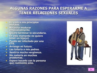 ALGUNAS RAZONES PARA ESPERARME A TENER RELACIONES SEXUALES Va contra mis principios morales. Necesito madurar emocionalmente. Quiero terminar la secundaria. En este momento no quiero tener un hijo(a). Puedo ser infectado por una ETS. Arriesgo mi futuro. Les fallaría a mis padres. Sentiría mucha vergüenza. Me metería en muchos problemas. Espero hacerlo con la persona que realmente amo. 