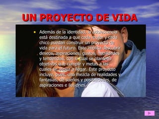 UN PROYECTO DE VIDA Además de la identidad, la adolescencia está destinada a que cada mujer y cada chico puedan construir un proyecto de vida para el futuro. Esto implica descubrir deseos, aspiraciones, gustos, habilidades y tendencias, con lo cual se plantean objetivos que cumplir y metas a las cuales se aspira a llegar. Este proyecto incluye, pues, una mezcla de realidades y fantasías, de sueños y posibilidades, de aspiraciones e ilusiones.  