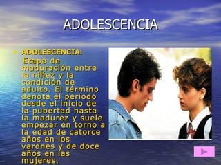 ADOLESCENCIA ADOLESCENCIA:  Etapa de maduración entre la niñez y la condición de adulto. El término denota el periodo desde el inicio de la pubertad hasta la madurez y suele empezar en torno a la edad de catorce años en los varones y de doce años en las mujeres. 