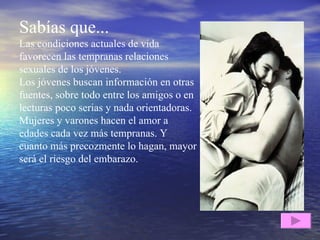 Sabías que... Las condiciones actuales de vida favorecen las tempranas relaciones sexuales de los jóvenes.  Los jóvenes buscan información en otras fuentes, sobre todo entre los amigos o en lecturas poco serias y nada orientadoras.  Mujeres y varones hacen el amor a edades cada vez más tempranas. Y cuanto más precozmente lo hagan, mayor será el riesgo del embarazo . 