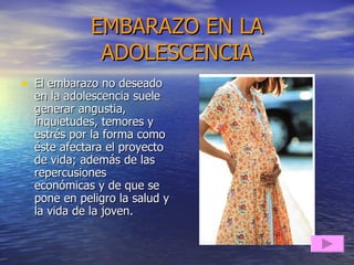 EMBARAZO EN LA ADOLESCENCIA El embarazo no deseado en la adolescencia suele generar angustia, inquietudes, temores y estrés por la forma como éste afectara el proyecto de vida; además de las repercusiones económicas y de que se pone en peligro la salud y la vida de la joven. 