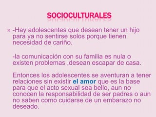 SOCIOCULTURALES
   -Hay adolescentes que desean tener un hijo
    para ya no sentirse solos porque tienen
    necesidad de cariño.

    -la comunicación con su familia es nula o
    existen problemas ,desean escapar de casa.
    Entonces los adolescentes se aventuran a tener
    relaciones sin existir el amor que es la base
    para que el acto sexual sea bello, aun no
    conocen la responsabilidad de ser padres o aun
    no saben como cuidarse de un embarazo no
    deseado.
 