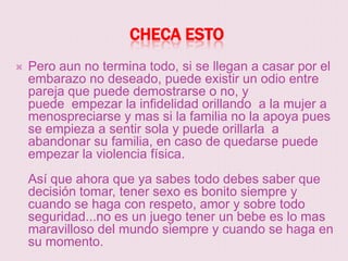 CHECA ESTO
   Pero aun no termina todo, si se llegan a casar por el
    embarazo no deseado, puede existir un odio entre
    pareja que puede demostrarse o no, y
    puede empezar la infidelidad orillando a la mujer a
    menospreciarse y mas si la familia no la apoya pues
    se empieza a sentir sola y puede orillarla a
    abandonar su familia, en caso de quedarse puede
    empezar la violencia física.
    Así que ahora que ya sabes todo debes saber que
    decisión tomar, tener sexo es bonito siempre y
    cuando se haga con respeto, amor y sobre todo
    seguridad...no es un juego tener un bebe es lo mas
    maravilloso del mundo siempre y cuando se haga en
    su momento.
 