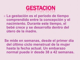GESTACION
   La gestación es el período de tiempo
    comprendido entre la concepción y el
    nacimiento. Durante este tiempo, el
    bebé crece y se desarrolla dentro del
    útero de la madre.

Se mide en semanas, desde el primer día
 del último ciclo menstrual de la mujer
 hasta la fecha actual. Un embarazo
 normal puede ir desde 38 a 42 semanas.
 