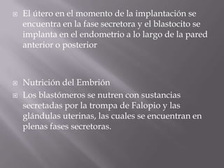  El útero en el momento de la implantación se
encuentra en la fase secretora y el blastocito se
implanta en el endometrio a lo largo de la pared
anterior o posterior
 Nutrición del Embrión
 Los blastómeros se nutren con sustancias
secretadas por la trompa de Falopio y las
glándulas uterinas, las cuales se encuentran en
plenas fases secretoras.
 