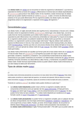 Las células madre son células que se encuentran en todos los organismos multicelulares
1
y que tienen la
capacidad de dividirse (a través de la mitosis) y diferenciarse en diversos tipos de células especializadas y
de autorrenovarsepara producir más células madre. En los mamíferos, existen diversos tipos de células
madre que se pueden clasificar teniendo en cuenta su potencia
2
, a saber, el número de diferentes tipos
celulares en los que puede diferenciarse.
3
En los organismos adultos, las células madre y las células
progenitoras actúan en la regeneración o reparación de los tejidos del organismo.
4
Generalidades [editar]
Las células madre, en inglés stemcells (donde stem significa tronco, traduciéndose a menudo como «células
troncales») tienen la capacidad de dividirse asimétricamente dando lugar a dos células hijas, una de las
cuales tiene las mismas propiedades que la célula madre original (autorenovación) y la otra adquiere la
capacidad de poder diferenciarse si las condiciones ambientales son adecuadas.
5
La mayoría de los tejidos
de un organismo adulto poseen una población residente de células madre que permiten su renovación
periódica o su regeneración cuando se produce algún daño tisular.
6
Algunas células madre adultas son
capaces de diferenciarse en más de un tipo celular como las células madre mesenquimales y las células
madre hematopoyéticas, mientras que otras son precursoras directas de las células del tejido en el que se
encuentran, como por ejemplo las células madre de la piel, músculo o las células madre gonadales (células
madre germinales).
Las células madre embrionarias son aquellas que forman parte de la masa celular interna de un embrión de
4-5 días de edad. Éstas son pluripotentes lo cual significa que pueden dar origen a las tres capas
germinales: ectodermo, mesodermo y endodermo. Una característica fundamental de las células madre
embrionarias es que pueden mantenerse (en el embrión o en determinadas condiciones de cultivo) de forma
indefinida, formando al dividirse una célula idéntica a ellas mismas, y manteniendo una población estable de
células madre. Existen técnicas experimentales donde se pueden obtener células madre embrionarias sin
que esto implique la destrucción del embrión.
Tipos de células madre [editar]
Las células madre embrionarias pluripotentes se encuentran en la masa celular interna (ICM) del blastocisto. Estas células
madre pueden convertirse en cualquier tejido del organismo, con exclusión de la placenta. Sólo las células de una etapa
anterior del embrión, la mórula, son totipotentes, capaces de convertirse en todos los tejidos del cuerpo y la placenta.
Teniendo en cuenta su potencia
2
,las células madre pueden dividirse en cuatro tipos
3
:
Las células madre totipotentes pueden crecer y formar un organismo completo, tanto los
componentes embrionarios (como por ejemplo, las tres capas embrionarias, el linaje germinal y
los tejidos que darán lugar al saco vitelino), como los extraembrionarios (como la placenta). Es decir,
pueden formar todos los tipos celulares.
7 8
La célula madre totipotente por excelencia es el cigoto,
formado cuando un óvulo es fecundado por un espermatozoide.
Las células madre pluripotentes no pueden formar un organismo completo, pero sí cualquier otro tipo
de célula correspondiente a los tres linajes embrionarios (endodermo, ectodermo y mesodermo), así
como el germinal y el saco vitelino. Pueden, por tanto, formar linajes celulares. Se encuentran en
distintas etapas deldesarrollo embrionario. Las células madre pluripotentes más estudiadas son
las células madre embrionarias(en inglés "Embryonicstemcells" o "ES cells") que se pueden aislar de
 