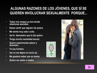 ALGUNAS RAZONES DE LOS JÓVENES, QUE SÍ SE
QUIEREN INVOLUCRAR SEXUALMENTE PORQUE...
• Todos mis amigos ya han tenido
relaciones sexuales.
• Deseo sentir que alguien me quiere.
• Me siento muy solo o sola.
• Así le demuestro que lo (la) quiero.
• Tengo mucha necesidad sexual.
• Quiero experimentar placer y
diversión.
• Ya soy hombre.
• Así no me dejara mi novio (a).
• Me gustaría saber que se siente.
• Quiero ser padre o madre.
 