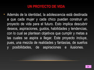UN PROYECTO DE VIDA
• Además de la identidad, la adolescencia está destinada
a que cada mujer y cada chico puedan construir un
proyecto de vida para el futuro. Esto implica descubrir
deseos, aspiraciones, gustos, habilidades y tendencias,
con lo cual se plantean objetivos que cumplir y metas a
las cuales se aspira a llegar. Este proyecto incluye,
pues, una mezcla de realidades y fantasías, de sueños
y posibilidades, de aspiraciones e ilusiones.
 