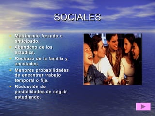SOCIALESSOCIALES
• Matrimonio forzado oMatrimonio forzado o
anticipado.anticipado.
• Abandono de losAbandono de los
estudios.estudios.
• Rechazo de la familia yRechazo de la familia y
amistades.amistades.
• Menores probabilidadesMenores probabilidades
de encontrar trabajode encontrar trabajo
temporal o fijo.temporal o fijo.
• Reducción deReducción de
posibilidades de seguirposibilidades de seguir
estudiando.estudiando.
 
