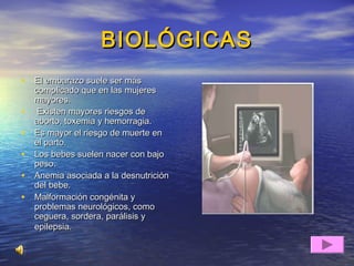 BIOLÓGICASBIOLÓGICAS
• El embarazo suele ser másEl embarazo suele ser más
complicado que en las mujerescomplicado que en las mujeres
mayores.mayores.
• Existen mayores riesgos deExisten mayores riesgos de
aborto, toxemia y hemorragia.aborto, toxemia y hemorragia.
• Es mayor el riesgo de muerte enEs mayor el riesgo de muerte en
el parto.el parto.
• Los bebes suelen nacer con bajoLos bebes suelen nacer con bajo
peso.peso.
• Anemia asociada a la desnutriciónAnemia asociada a la desnutrición
del bebe.del bebe.
• Malformación congénita yMalformación congénita y
problemas neurológicos, comoproblemas neurológicos, como
ceguera, sordera, parálisis yceguera, sordera, parálisis y
epilepsia.epilepsia.
 