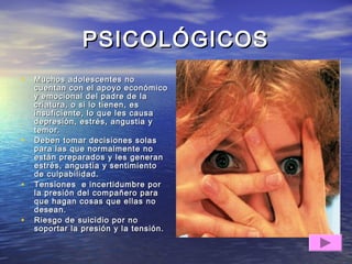 PSICOLÓGICOSPSICOLÓGICOS
• Muchos adolescentes noMuchos adolescentes no
cuentan con el apoyo económicocuentan con el apoyo económico
y emocional del padre de lay emocional del padre de la
criatura, o si lo tienen, escriatura, o si lo tienen, es
insuficiente, lo que les causainsuficiente, lo que les causa
depresión, estrés, angustia ydepresión, estrés, angustia y
temor.temor.
• Deben tomar decisiones solasDeben tomar decisiones solas
para las que normalmente nopara las que normalmente no
están preparados y les generanestán preparados y les generan
estrés, angustia y sentimientoestrés, angustia y sentimiento
de culpabilidad.de culpabilidad.
• Tensiones e incertidumbre porTensiones e incertidumbre por
la presión del compañero parala presión del compañero para
que hagan cosas que ellas noque hagan cosas que ellas no
desean.desean.
• Riesgo de suicidio por noRiesgo de suicidio por no
soportar la presión y la tensión.soportar la presión y la tensión.
 