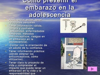 Como prevenir elComo prevenir el
embarazo en laembarazo en la
adolescenciaadolescencia
• Abstinencia: evitar tenerAbstinencia: evitar tener
relaciones sexuales.relaciones sexuales.
• Tener información válida,Tener información válida,
certera y confiable:certera y confiable:
(sexualidad, enfermedades(sexualidad, enfermedades
venéreas, métodosvenéreas, métodos
anticonceptivos, riesgos enanticonceptivos, riesgos en
un embarazo en laun embarazo en la
adolescencia).adolescencia).
• Contar con la orientación deContar con la orientación de
un adulto de tu confianza.un adulto de tu confianza.
• Tener información práctica:Tener información práctica:
(dónde obtener los(dónde obtener los
anticonceptivos, cómoanticonceptivos, cómo
utilizarlos).utilizarlos).
• Tener claro tu proyecto deTener claro tu proyecto de
vida y comprender elvida y comprender el
impacto que puede tener unimpacto que puede tener un
embarazo en tu vida y laembarazo en tu vida y la
responsabilidad queresponsabilidad que
 