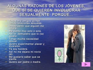 ALGUNAS RAZONES DE LOS JÓVENES,ALGUNAS RAZONES DE LOS JÓVENES,
QUE SÍ SE QUIEREN INVOLUCRARQUE SÍ SE QUIEREN INVOLUCRAR
SEXUALMENTE PORQUE...SEXUALMENTE PORQUE...
• Todos mis amigos ya hanTodos mis amigos ya han
tenido relaciones sexuales.tenido relaciones sexuales.
• Deseo sentir que alguien meDeseo sentir que alguien me
quiere.quiere.
• Me siento muy solo o sola.Me siento muy solo o sola.
• Así le demuestro que lo (la)Así le demuestro que lo (la)
quiero.quiero.
• Tengo mucha necesidadTengo mucha necesidad
sexual.sexual.
• Quiero experimentar placer yQuiero experimentar placer y
diversión.diversión.
• Ya soy hombre.Ya soy hombre.
• Así no me dejara mi novioAsí no me dejara mi novio
(a).(a).
• Me gustaría saber que seMe gustaría saber que se
siente.siente.
• Quiero ser padre o madre.Quiero ser padre o madre.
 