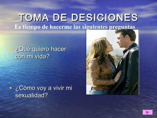 TOMA DE DESICIONESTOMA DE DESICIONES
• ¿Qué quiero hacer¿Qué quiero hacer
con mi vida?con mi vida?
• ¿Cómo voy a vivir mi¿Cómo voy a vivir mi
sexualidad?sexualidad?
Es tiempo de hacerme las siguientes preguntas
 