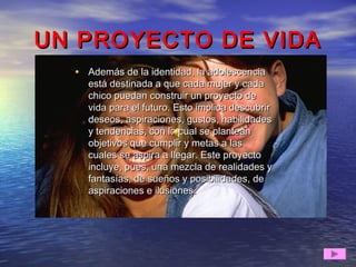UN PROYECTO DE VIDAUN PROYECTO DE VIDA
• Además de la identidad, la adolescenciaAdemás de la identidad, la adolescencia
está destinada a que cada mujer y cadaestá destinada a que cada mujer y cada
chico puedan construir un proyecto dechico puedan construir un proyecto de
vida para el futuro. Esto implica descubrirvida para el futuro. Esto implica descubrir
deseos, aspiraciones, gustos, habilidadesdeseos, aspiraciones, gustos, habilidades
y tendencias, con lo cual se planteany tendencias, con lo cual se plantean
objetivos que cumplir y metas a lasobjetivos que cumplir y metas a las
cuales se aspira a llegar. Este proyectocuales se aspira a llegar. Este proyecto
incluye, pues, una mezcla de realidades yincluye, pues, una mezcla de realidades y
fantasías, de sueños y posibilidades, defantasías, de sueños y posibilidades, de
aspiraciones e ilusiones.aspiraciones e ilusiones.
 