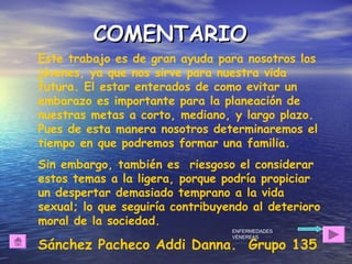 Este trabajo es de gran ayuda para nosotros los
jóvenes, ya que nos sirve para nuestra vida
futura. El estar enterados de como evitar un
embarazo es importante para la planeación de
nuestras metas a corto, mediano, y largo plazo.
Pues de esta manera nosotros determinaremos el
tiempo en que podremos formar una familia.
Sin embargo, también es riesgoso el considerar
estos temas a la ligera, porque podría propiciar
un despertar demasiado temprano a la vida
sexual; lo que seguiría contribuyendo al deterioro
moral de la sociedad.
Sánchez Pacheco Addi Danna. Grupo 135
COMENTARIOCOMENTARIO
ENFERMEDADES
VÉNEREAS
 