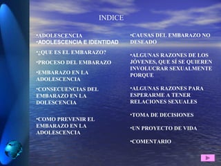 INDICE
•ADOLESCENCIA
•ADOLESCENCIA E IDENTIDAD
•¿QUE ES EL EMBARAZO?
•PROCESO DEL EMBARAZO
•EMBARAZO EN LA
ADOLESCENCIA
•CONSECUENCIAS DEL
EMBARAZO EN LA
DOLESCENCIA
•COMO PREVENIR EL
EMBARAZO EN LA
ADOLESCENCIA
•CAUSAS DEL EMBARAZO NO
DESEADO
•ALGUNAS RAZONES DE LOS
JÓVENES, QUE SÍ SE QUIEREN
INVOLUCRAR SEXUALMENTE
PORQUE
•ALGUNAS RAZONES PARA
ESPERARME A TENER
RELACIONES SEXUALES
•TOMA DE DECISIONES
•UN PROYECTO DE VIDA
•COMENTARIO
 