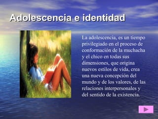 Adolescencia e identidadAdolescencia e identidad
La adolescencia, es un tiempo
privilegiado en el proceso de
conformación de la muchacha
y el chico en todas sus
dimensiones, que origina
nuevos estilos de vida, crea
una nueva concepción del
mundo y de los valores, de las
relaciones interpersonales y
del sentido de la existencia.
 