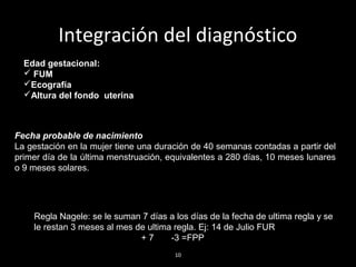 Integración del diagnóstico
Edad gestacional:
 FUM
Ecografía
Altura del fondo uterina

Fecha probable de nacimiento
La gestación en la mujer tiene una duración de 40 semanas contadas a partir del
primer día de la última menstruación, equivalentes a 280 días, 10 meses lunares
o 9 meses solares.

Regla Nagele: se le suman 7 días a los días de la fecha de ultima regla y se
le restan 3 meses al mes de ultima regla. Ej: 14 de Julio FUR
+7
-3 =FPP
10

 