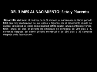DEL 3 MES AL NACIMIENTO: Feto y Placenta
•Desarrollo del feto: el periodo de la 9 semana al nacimiento se llama periodo
fetal aquí hay maduración de los tejidos y órganos por el crecimiento rápido del
cuerpo, la longitud se indica como longitud céfalo-caudal (altura sentado) o vérticetalón (altura de pie), el periodo de embarazo se considera de 280 días o 40
semanas después del ultimo periodo menstrual o de 266 días o 38 semanas
después de la fecundación.

 