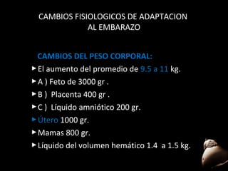CAMBIOS FISIOLOGICOS DE ADAPTACION
AL EMBARAZO
CAMBIOS DEL PESO CORPORAL:
 El aumento del promedio de 9.5 a 11 kg.
 A ) Feto de 3000 gr .
 B ) Placenta 400 gr .
 C ) Líquido amniótico 200 gr.
 Útero 1000 gr.
 Mamas 800 gr.
 Líquido del volumen hemático 1.4 a 1.5 kg.
28

 