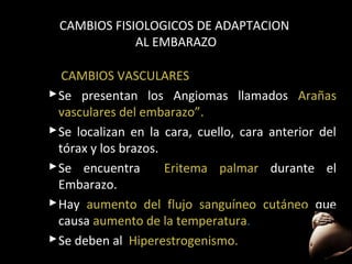 CAMBIOS FISIOLOGICOS DE ADAPTACION
AL EMBARAZO
CAMBIOS VASCULARES
 Se presentan los Angiomas llamados Arañas
vasculares del embarazo”.
embarazo”
 Se localizan en la cara, cuello, cara anterior del
tórax y los brazos.
 Se encuentra
Eritema palmar durante el
Embarazo.
 Hay aumento del flujo sanguíneo cutáneo que
causa aumento de la temperatura.
 Se deben al Hiperestrogenismo.
36

 