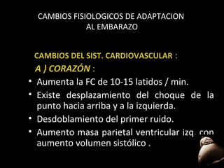 CAMBIOS FISIOLOGICOS DE ADAPTACION
AL EMBARAZO
CAMBIOS DEL SIST. CARDIOVASCULAR :

•
•
•
•

A ) CORAZÓN :
Aumenta la FC de 10-15 latidos / min.
Existe desplazamiento del choque de la
punto hacia arriba y a la izquierda.
Desdoblamiento del primer ruido.
Aumento masa parietal ventricular izq. con
aumento volumen sistólico .
44

 