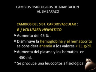 CAMBIOS FISIOLOGICOS DE ADAPTACION
AL EMBARAZO
CAMBIOS DEL SIST. CARDIOVASCULAR :

B ) VOLUMEN HEMATICO
Aumento del 45 % .
Disminuye la hemoglobina y el hematocrito
se considera anemia a los valores < 11 g/dl.
Aumenta del plasma y los hematíes en
450 ml.
* Se produce una leucocitosis fisiológica.
46

 