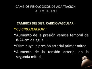 CAMBIOS FISIOLOGICOS DE ADAPTACION
AL EMBARAZO
CAMBIOS DEL SIST. CARDIOVASCULAR :

C ) CIRCULACION :
Aumento de la presión venosa femoral de
8-24 cm de agua. .
Disminuye la presión arterial primer mitad
Aumenta de la tensión arterial en la
segunda mitad .
47

 