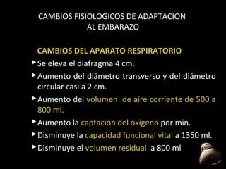 CAMBIOS FISIOLOGICOS DE ADAPTACION
AL EMBARAZO
CAMBIOS DEL APARATO RESPIRATORIO
 Se eleva el diafragma 4 cm.
 Aumento del diámetro transverso y del diámetro
circular casi a 2 cm.
 Aumento del volumen de aire corriente de 500 a
800 ml.
 Aumento la captación del oxígeno por min.
 Disminuye la capacidad funcional vital a 1350 ml.
 Disminuye el volumen residual a 800 ml
48

 