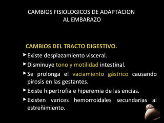CAMBIOS FISIOLOGICOS DE ADAPTACION
AL EMBARAZO

CAMBIOS DEL TRACTO DIGESTIVO.
 Existe desplazamiento visceral.
 Disminuye tono y motilidad intestinal.
 Se prolonga el vaciamiento gástrico causando
pirosis en las gestantes.
 Existe hipertrofia e hiperemia de las encías.
 Existen varices hemorroidales secundarias al
estreñimiento.
49

 
