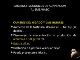 CAMBIOS FISIOLOGICOS DE ADAPTACION
AL EMBARAZO

CAMBIOS DEL HIGADO Y VIAS BILIARES
 Aumento de la fosfatasa alcalina 40 – 140 U/L(se
duplica).
 Disminuye la concentración y producción de
albumina a 3.0 g/100 ml.
 Estasia biliar.
biliar
 Dilatación e hipotonía vesicular biliar.
 Puede presentarse litiasis .
50

 