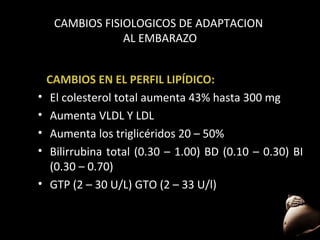 CAMBIOS FISIOLOGICOS DE ADAPTACION
AL EMBARAZO

•
•
•
•
•

CAMBIOS EN EL PERFIL LIPÍDICO:
El colesterol total aumenta 43% hasta 300 mg
Aumenta VLDL Y LDL
Aumenta los triglicéridos 20 – 50%
Bilirrubina total (0.30 – 1.00) BD (0.10 – 0.30) BI
(0.30 – 0.70)
GTP (2 – 30 U/L) GTO (2 – 33 U/l)

51

 