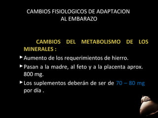 CAMBIOS FISIOLOGICOS DE ADAPTACION
AL EMBARAZO

CAMBIOS DEL METABOLISMO DE LOS
MINERALES :
 Aumento de los requerimientos de hierro.
 Pasan a la madre, al feto y a la placenta aprox.
800 mg.
 Los suplementos deberán de ser de 70 – 80 mg
por día .

56

 
