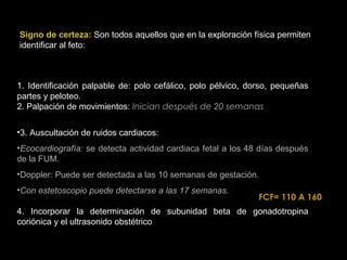 Signo de certeza: Son todos aquellos que en la exploración física permiten
identificar al feto:

1. Identificación palpable de: polo cefálico, polo pélvico, dorso, pequeñas
partes y peloteo.
2. Palpación de movimientos: Inician después de 20 semanas
•3. Auscultación de ruidos cardiacos:
•Ecocardiografía: se detecta actividad cardiaca fetal a los 48 días después
de la FUM.
•Doppler: Puede ser detectada a las 10 semanas de gestación.
•Con estetoscopio puede detectarse a las 17 semanas.

FCF= 110 A 160

4. Incorporar la determinación de subunidad beta de gonadotropina
coriónica y el ultrasonido obstétrico

 