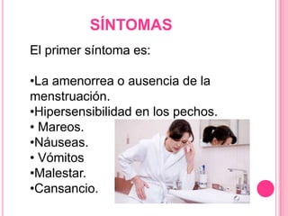 SÍNTOMAS
El primer síntoma es:
•La amenorrea o ausencia de la
menstruación.
•Hipersensibilidad en los pechos.
• Mareos.
•Náuseas.
• Vómitos
•Malestar.
•Cansancio.