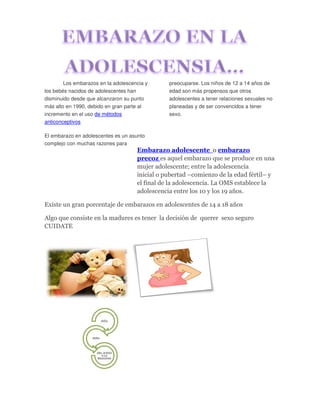 Los embarazos en la adolescencia y
los bebés nacidos de adolescentes han
disminuido desde que alcanzaron su punto
más alto en 1990, debido en gran parte al
incremento en el uso de métodos
anticonceptivos
El embarazo en adolescentes es un asunto
complejo con muchas razones para
preocuparse. Los niños de 12 a 14 años de
edad son más propensos que otros
adolescentes a tener relaciones sexuales no
planeadas y de ser convencidos a tener
sexo.
Embarazo adolescente o embarazo
precoz es aquel embarazo que se produce en una
mujer adolescente; entre la adolescencia
inicial o pubertad –comienzo de la edad fértil– y
el final de la adolescencia. La OMS establece la
adolescencia entre los 10 y los 19 años.
Existe un gran porcentaje de embarazos en adolescentes de 14 a 18 años
Algo que consiste en la madures es tener la decisión de querer sexo seguro
CUIDATE
NIÑA
NIÑO
DEL JUEGO
A LA
REALIDAD