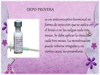 DEPO-PROVERA
es un anticonceptivo hormonal en
forma de inyección que se aplica en
el brazo o en las nalgas cada tres
meses. Se debe aplicar la inyección
cada tres meses. La menstruación
puede volverse irregular y en
ciertos casos, no presentarse.
 