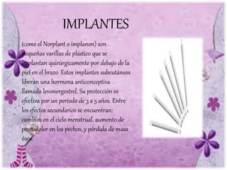 IMPLANTES
(como el Norplant o implanon) son
pequeñas varillas de plástico que se
implantan quirúrgicamente por debajo de la
piel en el brazo. Estos implantes subcutáneos
liberan una hormona anticonceptiva
llamada levonorgestrel. Su protección es
efectiva por un período de 3 a 5 años. Entre
los efectos secundarios se encuentran:
cambios en el ciclo menstrual, aumento de
peso, dolor en los pechos, y pérdida de masa
ósea.
 