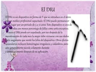 El DIU es un dispositivo en forma de T que se introduce en el útero
por un médico profesional capacitado. El DIU puede permanecer
en su lugar por un período de 5 a 10 años. Este dispositivo es uno de
los métodos con menos porcentaje de fallas como anticonceptivo.
A veces el DIU puede ser expulsado, por eso después de la
menstruación de cada mes la mujer debe revisarse con sus dedos
para asegurarse que siente los hilos del dispositivo. Otros efectos
secundarios incluyen hemorragias irregulares y calambres, pero
esto generalmente sucede solamente durante
e inmediatamente después de su aplicación.
El DIU
 