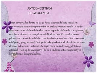 deben ser tomados dentro de las 72 horas después del acto sexual sin
protección anticonceptiva para evitar un embarazo no planeado. La mujer
debe tomar una píldora de Norlevo y una segunda píldora de 12 a 24 horas
más tarde. Además de una píldora de Norlevo, también pueden usarse
píldoras de control de natalidad combinadas (que contienen dos hormonas:
estrógeno y progesterona). Su ingesta debe producirse dentro de las 72 horas
después del sexo sin protección. Se ingiere una dosis de 100 µg de Ethinyl
estradiol + 500 µg de levongestrel (de 2 a 4 píldoras anticonceptivas) y 12
horas después la segunda dosis.
ANTICONCEPTIVOS
DE EMERGENCIA
 