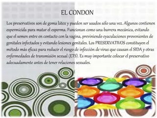 Los preservativos son de goma látex y pueden ser usados sólo una vez. Algunos contienen
espermicida para matar el esperma. Funcionan como una barrera mecánica, evitando
que el semen entre en contacto con la vagina, previniendo eyaculaciones provenientes de
genitales infectados y evitando lesiones genitales. Los PRESERVATIVOS constituyen el
método más eficaz para reducir el riesgo de infección de virus que causan el SIDA y otras
enfermedades de transmisión sexual (ETS). Es muy importante colocar el preservativo
adecuadamente antes de tener relaciones sexuales.
EL CONDON
 