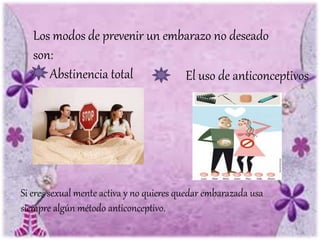 Los modos de prevenir un embarazo no deseado
son:
Abstinencia total El uso de anticonceptivos
Si eres sexual mente activa y no quieres quedar embarazada usa
siempre algún método anticonceptivo.
 