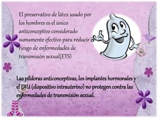 El preservativo de látex usado por
los hombres es el único
anticonceptivo considerado
sumamente efectivo para reducir el
riesgo de enfermedades de
transmisión sexual(ETS)
Las píldoras anticonceptivas, los implantes hormonales y
el DIU (dispositivointrauterino) no protegen contra las
enfermedades de transmisión sexual.
 