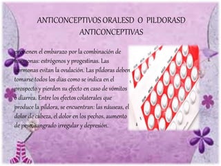 previenen el embarazo por la combinación de
hormonas: estrógenos y progestinas. Las
hormonas evitan la ovulación. Las píldoras deben
tomarse todos los días como se indica en el
prospecto y pierden su efecto en caso de vómitos
o diarrea. Entre los efectos colaterales que
produce la píldora, se encuentran: las náuseas, el
dolor de cabeza, el dolor en los pechos, aumento
de peso, sangrado irregular y depresión.
ANTICONCEPTIVOS ORALESD O PILDORASD
ANTICONCEPTIVAS
 